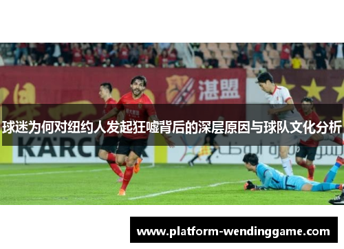 球迷为何对纽约人发起狂嘘背后的深层原因与球队文化分析 球迷为何对纽约人发起狂嘘背后的深层原因与球队文化分析