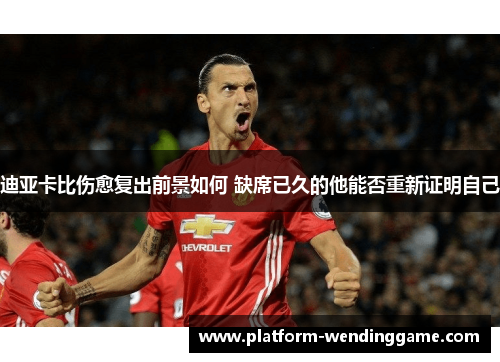 迪亚卡比伤愈复出前景如何 缺席已久的他能否重新证明自己