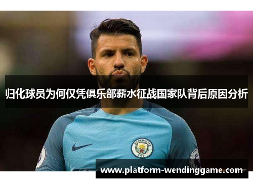 归化球员为何仅凭俱乐部薪水征战国家队背后原因分析 归化球员为何仅凭俱乐部薪水征战国家队背后原因分析