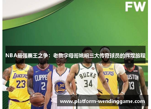 NBA最强票王之争:老詹字母哥姚明三大传奇球员的辉煌旅程 NBA最强票王之争:老詹字母哥姚明三大传奇球员的辉煌旅程