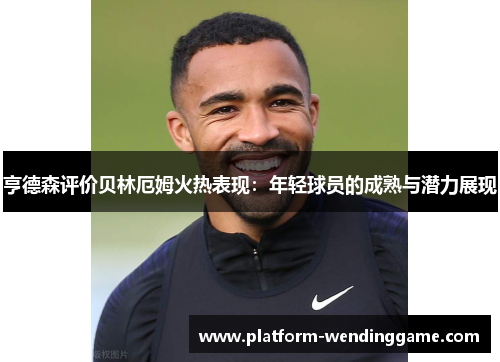 亨德森评价贝林厄姆火热表现:年轻球员的成熟与潜力展现 亨德森评价贝林厄姆火热表现:年轻球员的成熟与潜力展现