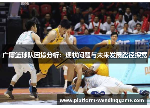 广厦篮球队困境分析:现状问题与未来发展路径探索 广厦篮球队困境分析:现状问题与未来发展路径探索