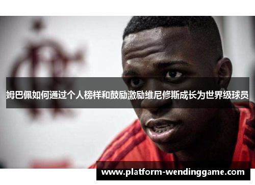 姆巴佩如何通过个人榜样和鼓励激励维尼修斯成长为世界级球员 姆巴佩如何通过个人榜样和鼓励激励维尼修斯成长为世界级球员