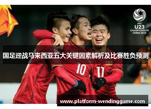 国足迎战马来西亚五大关键因素解析及比赛胜负预测 国足迎战马来西亚五大关键因素解析及比赛胜负预测