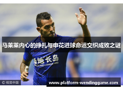 马莱莱内心的挣扎与申花进球命运交织成败之谜 马莱莱内心的挣扎与申花进球命运交织成败之谜