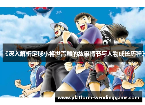 《深入解析足球小将世青篇的故事情节与人物成长历程》 《深入解析足球小将世青篇的故事情节与人物成长历程》