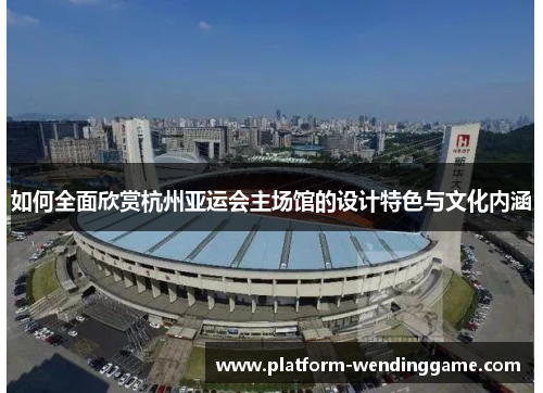 如何全面欣赏杭州亚运会主场馆的设计特色与文化内涵 如何全面欣赏杭州亚运会主场馆的设计特色与文化内涵