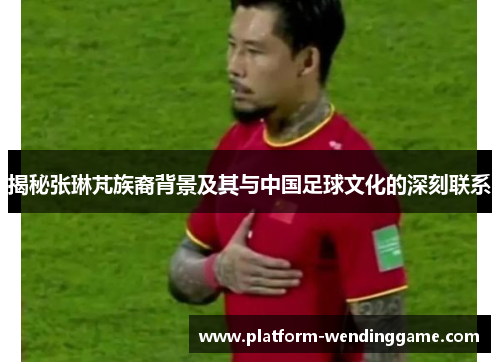 揭秘张琳芃族裔背景及其与中国足球文化的深刻联系 揭秘张琳芃族裔背景及其与中国足球文化的深刻联系