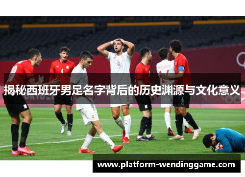 揭秘西班牙男足名字背后的历史渊源与文化意义