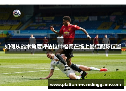 如何从战术角度评估拉什福德在场上最佳踢球位置