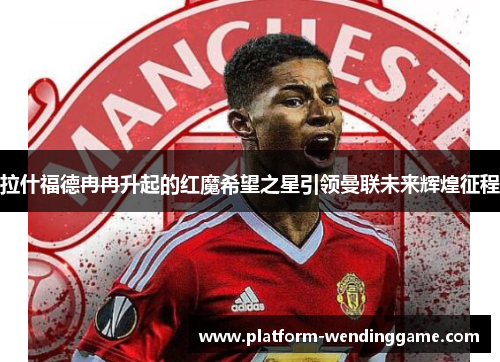 拉什福德冉冉升起的红魔希望之星引领曼联未来辉煌征程 拉什福德冉冉升起的红魔希望之星引领曼联未来辉煌征程