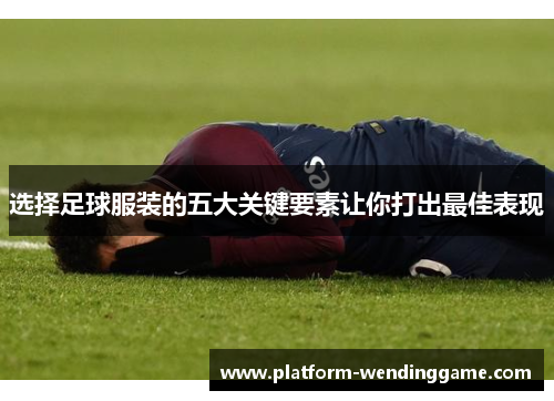 选择足球服装的五大关键要素让你打出最佳表现 选择足球服装的五大关键要素让你打出最佳表现