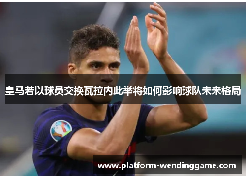 皇马若以球员交换瓦拉内此举将如何影响球队未来格局 皇马若以球员交换瓦拉内此举将如何影响球队未来格局