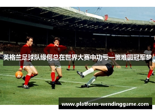 英格兰足球队缘何总在世界大赛中功亏一篑难圆冠军梦 英格兰足球队缘何总在世界大赛中功亏一篑难圆冠军梦