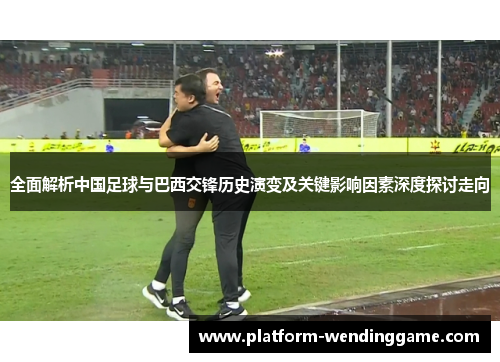 全面解析中国足球与巴西交锋历史演变及关键影响因素深度探讨走向