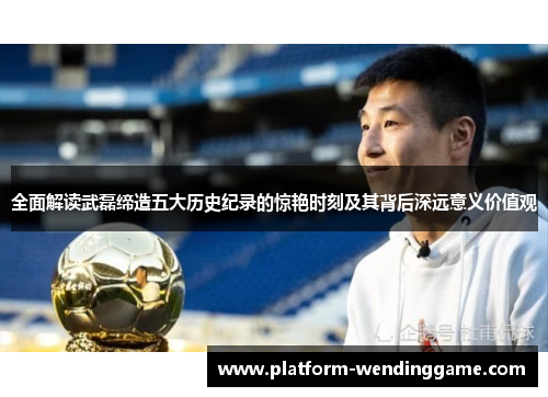 全面解读武磊缔造五大历史纪录的惊艳时刻及其背后深远意义价值观