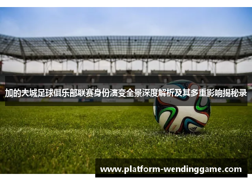 加的夫城足球俱乐部联赛身份演变全景深度解析及其多重影响揭秘录