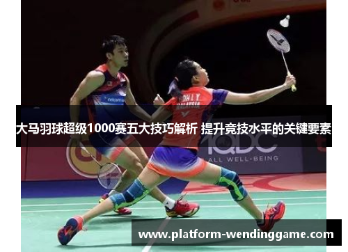 大马羽球超级1000赛五大技巧解析 提升竞技水平的关键要素