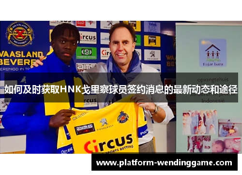 如何及时获取HNK戈里察球员签约消息的最新动态和途径 如何及时获取HNK戈里察球员签约消息的最新动态和途径