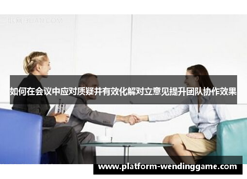 如何在会议中应对质疑并有效化解对立意见提升团队协作效果 如何在会议中应对质疑并有效化解对立意见提升团队协作效果