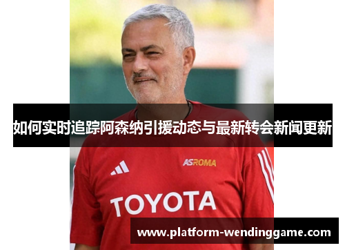 如何实时追踪阿森纳引援动态与最新转会新闻更新 如何实时追踪阿森纳引援动态与最新转会新闻更新