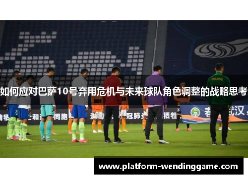 如何应对巴萨10号弃用危机与未来球队角色调整的战略思考