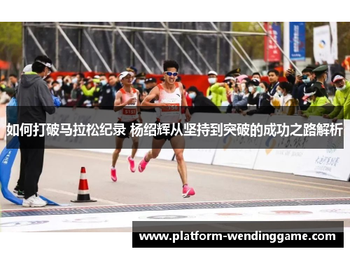 如何打破马拉松纪录 杨绍辉从坚持到突破的成功之路解析 如何打破马拉松纪录 杨绍辉从坚持到突破的成功之路解析