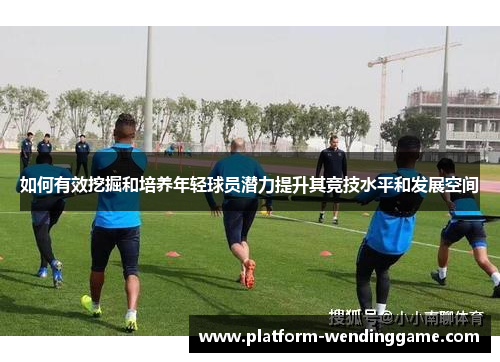 如何有效挖掘和培养年轻球员潜力提升其竞技水平和发展空间 如何有效挖掘和培养年轻球员潜力提升其竞技水平和发展空间