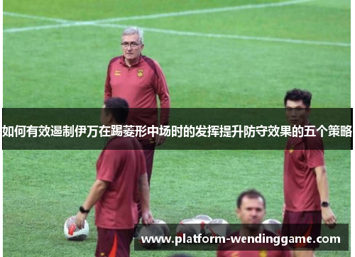 如何有效遏制伊万在踢菱形中场时的发挥提升防守效果的五个策略 如何有效遏制伊万在踢菱形中场时的发挥提升防守效果的五个策略