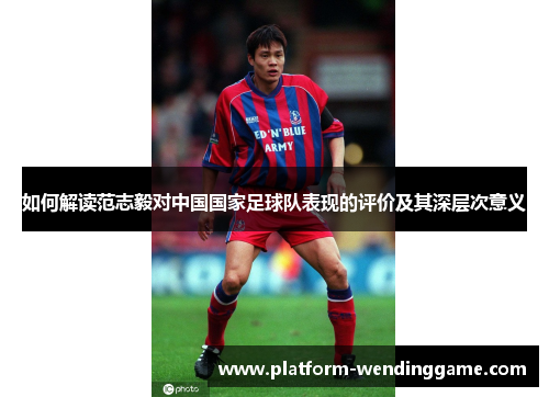 如何解读范志毅对中国国家足球队表现的评价及其深层次意义 如何解读范志毅对中国国家足球队表现的评价及其深层次意义