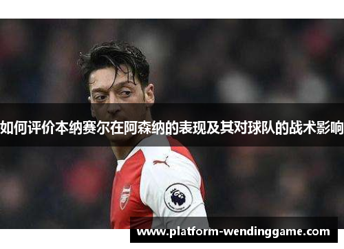 如何评价本纳赛尔在阿森纳的表现及其对球队的战术影响 如何评价本纳赛尔在阿森纳的表现及其对球队的战术影响