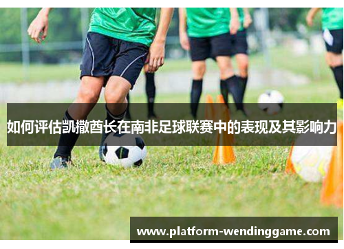 如何评估凯撒酋长在南非足球联赛中的表现及其影响力 如何评估凯撒酋长在南非足球联赛中的表现及其影响力
