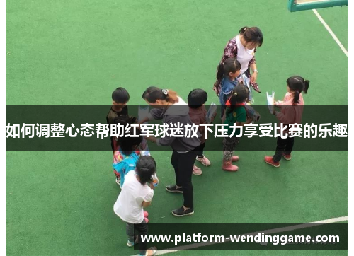 如何调整心态帮助红军球迷放下压力享受比赛的乐趣 如何调整心态帮助红军球迷放下压力享受比赛的乐趣