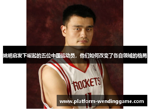 姚明启发下崛起的五位中国运动员,他们如何改变了各自领域的格局 姚明启发下崛起的五位中国运动员,他们如何改变了各自领域的格局